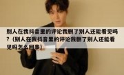 别人在我抖音里的评论我删了别人还能看见吗?（别人在我抖音里的评论我删了别人还能看见吗怎么回事）