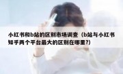 小红书和b站的区别市场调查（b站与小红书知乎两个平台最大的区别在哪里?）