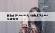 捕鱼金币15w100元（捕鱼上下分100元10000）