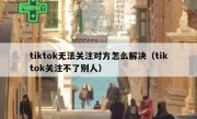 tiktok无法关注对方怎么解决（tiktok关注不了别人）