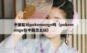 中国能玩pokemongo吗（pokemongo在中国怎么玩）
