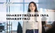 tiktok关注不了别人怎么解决（为什么tiktok关注不了别人）
