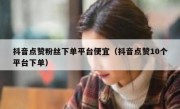 抖音点赞粉丝下单平台便宜（抖音点赞10个平台下单）
