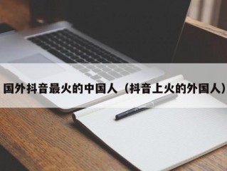 国外抖音最火的中国人（抖音上火的外国人）