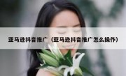 亚马逊抖音推广（亚马逊抖音推广怎么操作）