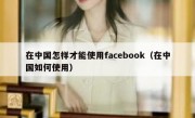 在中国怎样才能使用facebook（在中国如何使用）