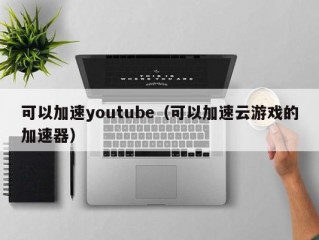 可以加速youtube（可以加速云游戏的加速器）