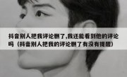 抖音别人把我评论删了,我还能看到他的评论吗（抖音别人把我的评论删了有没有提醒）
