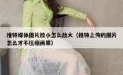 推特媒体图片放小怎么放大（推特上传的图片怎么才不压缩画质）