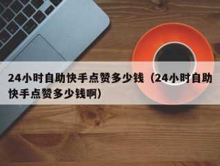 24小时自助快手点赞多少钱（24小时自助快手点赞多少钱啊）
