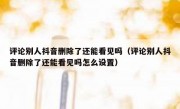 评论别人抖音删除了还能看见吗（评论别人抖音删除了还能看见吗怎么设置）