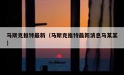 马斯克推特最新（马斯克推特最新消息马某某）