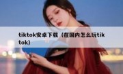 tiktok安卓下载（在国内怎么玩tiktok）