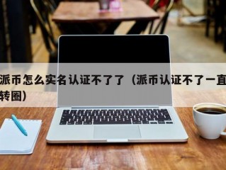 派币怎么实名认证不了了（派币认证不了一直转圈）