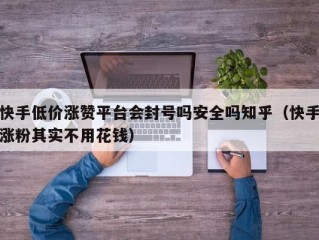 快手低价涨赞平台会封号吗安全吗知乎（快手涨粉其实不用花钱）