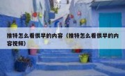 推特怎么看很早的内容（推特怎么看很早的内容视频）