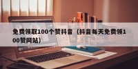 免费领取100个赞抖音（抖音每天免费领100赞网站）
