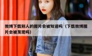 微博下载别人的图片会被知道吗（下载微博图片会被发现吗）