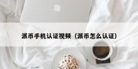 派币手机认证视频（派币怎么认证）