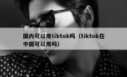 国内可以用tiktok吗（tiktok在中国可以用吗）