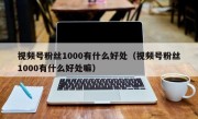 视频号粉丝1000有什么好处（视频号粉丝1000有什么好处嘛）