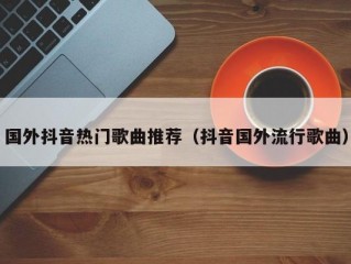 国外抖音热门歌曲推荐（抖音国外流行歌曲）