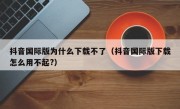 抖音国际版为什么下载不了（抖音国际版下载怎么用不起?）