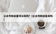 公众号粉丝量可以买吗?（公众号粉丝能买吗）