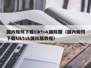 国内如何下载tiktok国际版（国内如何下载tiktok国际版教程）