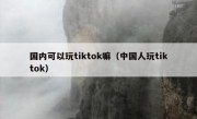 国内可以玩tiktok嘛（中国人玩tiktok）