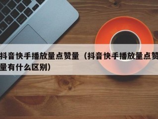 抖音快手播放量点赞量（抖音快手播放量点赞量有什么区别）