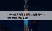tiktok官方网站下载可以选择国家（tiktok可选择国家版）