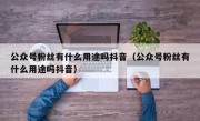 公众号粉丝有什么用途吗抖音（公众号粉丝有什么用途吗抖音）