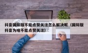 抖音国际版不能点赞关注怎么解决呢（国际版抖音为啥不能点赞关注）