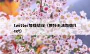 twitter加载错误（推特无法加载fleet）