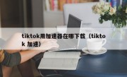 tiktok用加速器在哪下载（tiktok 加速）