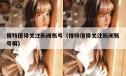 推特值得关注新闻账号（推特值得关注新闻账号嘛）