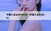 中国人怎么玩tiktok（中国人怎么玩vk）