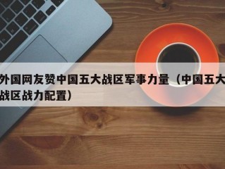 外国网友赞中国五大战区军事力量（中国五大战区战力配置）
