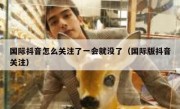 国际抖音怎么关注了一会就没了（国际版抖音关注）