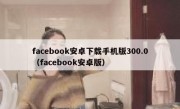 facebook安卓下载手机版300.0（facebook安卓版）