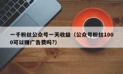 一千粉丝公众号一天收益（公众号粉丝1000可以赚广告费吗?）