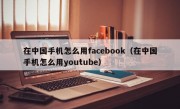 在中国手机怎么用facebook（在中国手机怎么用youtube）