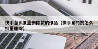 快手怎么批量删除赞的作品（快手里的赞怎么批量删除）
