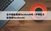 在中国能使用facebook吗（中国能不能使用facebook）