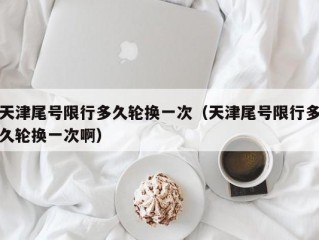 天津尾号限行多久轮换一次（天津尾号限行多久轮换一次啊）