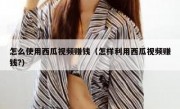 怎么使用西瓜视频赚钱（怎样利用西瓜视频赚钱?）
