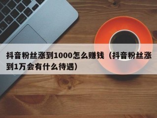 抖音粉丝涨到1000怎么赚钱（抖音粉丝涨到1万会有什么待遇）