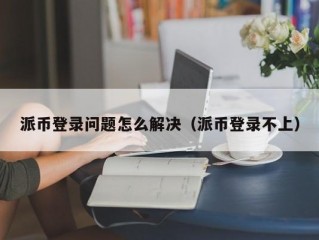派币登录问题怎么解决（派币登录不上）