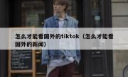 怎么才能看国外的tiktok（怎么才能看国外的新闻）